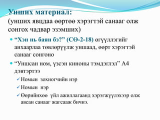 Унших материал:
(унших явцдаа өөртөө хэрэгтэй санааг олж
сонгох чадвар эзэмших)
 “Хэн нь баян бэ?” (СӨ-2-18) өгүүллэгийг
анхаарлаа төвлөрүүлж уншаад, өөрт хэрэгтэй
санааг сонгоно
 “Уншсан ном, үзсэн киноны тэмдэглэл” А4

дэвтэртээ
 Номын зохиогчийн нэр
 Номын нэр
 Өөрийнхөө үйл ажиллагаанд хэрэгжүүлэхээр олж

авсан санааг жагсааж бичнэ.

 