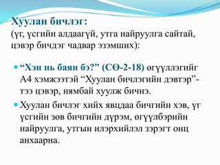 Хуулан бичлэг:
(үг, үсгийн алдаагүй, утга найруулга сайтай,
цэвэр бичдэг чадвар эзэмших):
 “Хэн нь баян бэ?” (СӨ-2-18) өгүүллэгийг

А4 хэмжээтэй “Хуулан бичлэгийн дэвтэр”тээ цэвэр, нямбай хуулж бичнэ.
 Хуулан бичлэг хийх явцдаа бичгийн хэв, үг
үсгийн зөв бичгийн дүрэм, өгүүлбэрийн
найруулга, утгын илэрхийлэл зэрэгт онц
анхаарна.

 