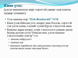 Кино үзэх:
(үзсэн киноноосоо өөрт хэрэгтэй санааг олж сонгох
чадвар эзэмших):
 Үзэх киноны нэр: “Erin Brockovich” УСК
 Кино үзэж байхдаа үзэг, ноорог цаас бэлдэж, хэрэгтэй

гэж үзсэн санаа, сэдлийг тухай бүр нь тэмдэглэж авна.
 Киноны дараа ноорог дээрх тэмдэглэлээ уншиж дахин
бодож,дүгнэж үзээд“Уншсан ном, үзсэн киноны
тэмдэглэлийн дэвтэр”-тээ
 киноны найруулагч
 киноны нэр
 киноноос өөрийнхөө үйл ажиллагаанд хэрэгжүүлэхээр

сонгож авсан санааг жагсааж бичнэ.

 