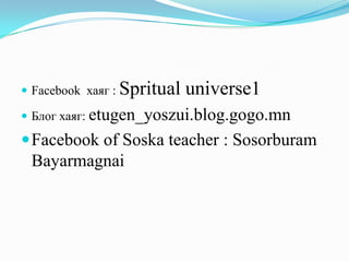  Facebook хаяг :

Spritual universe1

 Блог хаяг: etugen_yoszui.blog.gogo.mn

 Facebook of Soska teacher : Sosorburam

Bayarmagnai

 