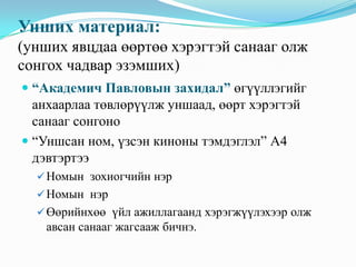Унших материал:
(унших явцдаа өөртөө хэрэгтэй санааг олж
сонгох чадвар эзэмших)
 “Академич Павловын захидал” өгүүллэгийг
анхаарлаа төвлөрүүлж уншаад, өөрт хэрэгтэй
санааг сонгоно
 “Уншсан ном, үзсэн киноны тэмдэглэл” А4

дэвтэртээ
 Номын зохиогчийн нэр
 Номын нэр
 Өөрийнхөө үйл ажиллагаанд хэрэгжүүлэхээр олж

авсан санааг жагсааж бичнэ.

 