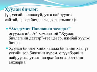 Хуулан бичлэг:
(үг, үсгийн алдаагүй, утга найруулга
сайтай, цэвэр бичдэг чадвар эзэмших):
 “Академич Павловын захидал”

өгүүллэгийг А4 хэмжээтэй “Хуулан
бичлэгийн дэвтэр”-тээ цэвэр, нямбай хуулж
бичнэ.
 Хуулан бичлэг хийх явцдаа бичгийн хэв, үг
үсгийн зөв бичгийн дүрэм, өгүүлбэрийн
найруулга, утгын илэрхийлэл зэрэгт онц
анхаарна.

 