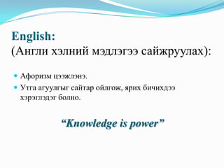 English:
(Англи хэлний мэдлэгээ сайжруулах):
 Афоризм цээжлэнэ.
 Утга агуулгыг сайтар ойлгож, ярих бичихдээ

хэрэглэдэг болно.

“Knowledge is power”

 