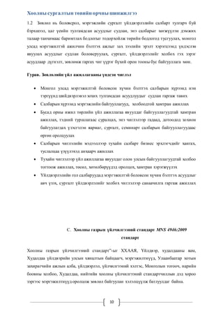 Хоолны сургалтын төвийн орчны шинжилгээ 
1.2 Зөвлөл нь боловсрол, мэргэжлийн сургалт үйлдвэрлэлийн салбарт тулгарч буй 
бэрхшээл, цаг үеийн тулгамдсан асуудлыг судлан, энэ салбарыг хөгжүүлэн дэмжих 
талаар танхимаас баримтлах бодлогыг тодорхойлж төрийн бодлогод тусгуулах, монгол 
улсад мэргэжилтэй ажилчин бэлтгэх ажлыг зах зээлийн эрэлт хэрэгцээнд үндэслэн 
явуулах асуудлыг судлан боловсруулах, сургалт, үйлдвэрлэлийг холбох гэх зэрэг 
асуудлаар дүгнэлт, зөвлөмж гаргах чиг үүрэг бүхий орон тооны бус байгууллага мөн. 
Гурав. Зөвлөлийн үйл ажиллагааны үндсэн чиглэл 
 Монгол улсад мэргэжилтэй боловсон хүчин бэлтгэх салбарын хүрээнд нэн 
тэргүүнд шийдвэрлэвэл зохих тулгамдсан асуудлуудыг судлан гаргаж тавих 
 Салбарын хүрээнд мэргэжлийн байгууллагууд, холбоодтой хамтран ажиллах 
 Бусад орны ижил төрлийн үйл ажиллагаа яв уулдаг байгууллагуудтай хамтран 
ажиллах, тэдний туршлагаас суралцах, энэ чиглэлээр гадаад, дотоодод зохион 
байгуулагдах үзэсгэлэн яармаг, сургалт, семинарт салбарын байгууллагуудаас 
өргөн оролцуулах 
 Салбарын чиглэлийн мэдээллээр тухайн салбарт бизнес эрхлэгчдийг хангах, 
туслалцаа үзүүлэхэд анхаарч ажиллах 
 Тухайн чиглэлээр үйл ажиллагаа явуулдаг олон улсын байгууллагуудтай холбоо 
тогтоож ажиллах, төсөл, хөтөлбөрүүдэд оролцох, хамтран хэрэгжүүлэх 
 Үйлдвэрлэлийн гол салбаруудад мэргэжилтэй боловсон хүчин бэлтгэх асуудлыг 
авч үзэх, сургалт үйлдвэрлэлийг холбох чи глэлээр санаачилга гаргаж ажиллах 
C. Хоолны газрын үйлчилгээний стандарт MNS 4946:2009 
10 
стандарт 
Хоолны газрын үйлчилгээний стандарт”-ыг ХХААЯ, Үйлдвэр, худалдааны яам, 
Худалдаа үйлдвэрийн улсын хяналтын байцаагч, мэргэжилтнүүд, Улаанбаатар хотын 
захирагчийн ажлын алба, үйлдвэрлэл, үйлчилгээний хэлтэс, Монголын тогооч, нарийн 
боовны холбоо, Худалдаа, нийтийн хоолны үйлчилгээний стандартчиллын дэд хороо 
зэргээс мэргэжилтнүүд оролцож зөвлөл байгуулан хэлэлцүүлж батлуулдаг байна. 
 