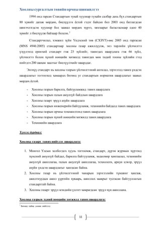 Хоолны сургалтын төвийн орчны шинжилгээ 
1994 онд гарсан Стандартын тухай хуулиар тухайн салбар дахь бүх стандартын 
80 хувийг дагаж мөрдөн, биелүүлэх ёстой гэдэг байсан бол 2003 онд батлагдсан 
шинэчлэгдсэн хуулиар бол заавал мөрдөх хүрээ, хязгаарыг багасгаснаар одоо 40 
хувийг л биелүүлж байхаар болсон.7 
Стандартчилал, хэмжил зүйн Үндэсний төв (СХЗҮТ)-өөс 2005 онд гаргасан 
(MNS 4946:2005) стандартаар хоолны газар ажиллуулж, энэ төрлийн үйлчилгээ 
үзүүлэхэд ерөн хий стандарт гэж 23 зүйлийг, тавигдах шаардлага гэж 66 зүйл, 
үйлчилгээ болон хүний нөөцийн хөгжилд тавигдах мөн төдий тооны зүйлийн гээд 
нийтдээ 200 шахам заалтыг биелүүлэхийг шаарддаг. 
Энэхүү стандарт нь хоолны газрын үйлчилгээний ангилал, зэрэглэлд тавих үндсэн 
шаардлагыг тогтооход хамаарах бөгөөд уг стандартын норматив шаардлагыг заавал 
мөрдөх ёстой. 
- Хоолны газрын барилга, байгууламжид тавих шаардлага 
- Хоолны газрын галын аюулгүй байдлын шаардлага 
- Хоолны газарт эрүүл ахуйн шаардлага 
- Хоолны газрын инженерийн байгууламж, техникийн байдалд тавих шаардлага 
- Хоолны газрын орчны тохижилтонд тавих шаардлага 
- Хоолны газрын хүний нөөцийн хөгжилд тавих шаардлага 
- Техникийн шаардлага 
11 
Үүнээс дурдвал: 
Хоолны газарт тавих нийтлэг шаардлага: 
1. Монгол Улсын холбогдох хууль тогтоомж, стандарт, дүрэм журмын хүрээнд 
хүнсний аюулгүй байдал, барилга бай гууламж, хөдөлмөр хамгаалал, техникийн 
аюулгүй ажиллагаа, галын аюулгүй ажиллагаа, технологи, ариун цэвэр, эрүүл 
ахуйн үндсэн шаардлагыг хангасан байна. 
2. Хоолны газар нь үйлчилгээний чанарын зэрэглэлийн түвшинг хангаж, 
ажилтнуудын ажил үүргийн хуваарь, ажиллах зааврыг тусгасан байгууллагын 
стандарттай байна. 
3. Хоолны газарт эрүүл мэндийн үзлэгт хамрагдсан эрүүл хүн ажиллана. 
Хоолны газрын хүний нөөцийн хөгжилд тавих шаардлага: 
7 Бизнес таймс сонин нийтлэл 
 