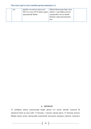 Хоолны сургалтын төвийн орчны шинжилгээ 
тоо өрхийн тоо жилээс жилд өсч 
2015 он гэхэд 347.8 мянга хүрэх 
хандлагатай байна. 
18 
байгаа бөгөөд өрх бүрт хоол 
хийдэг 1 хүн байна хэмээн 
тооцоолбол энэ нь манай 
бизнест эерэгээр нөлөөлөх 
юм. 
4. ДҮГНЭЛТ 
Уг салбарын орчны судалгаагаар макро орчны 4-н хүчин зүйлийг судалсан ба 
шинжилгээний үр дүнд нийт 13 боломж, 7 аюулыг гаргаж ирсэн. Уг боломж аюулыг 
Микро орчны хүчин зүйлүүдийн судалгаатай уялдуулан цаашдын стратеги төлөвлөлт 
 