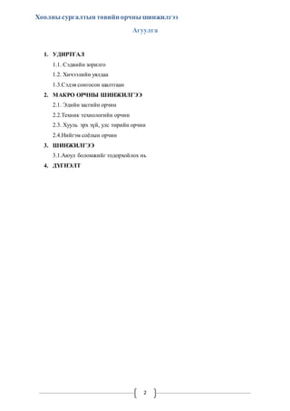 Хоолны сургалтын төвийн орчны шинжилгээ 
Агуулга 
2 
1. УДИРТГАЛ 
1.1. Сэдвийн зорилго 
1.2. Хичээлийн уялдаа 
1.3.Сэдэв сонгосон шалтгаан 
2. МАКРО ОРЧНЫ ШИНЖИЛГЭЭ 
2.1. Эдийн засгийн орчин 
2.2.Техник технологийн орчин 
2.3. Хууль эрх зүй, улс төрийн орчин 
2.4.Нийгэм соёлын орчин 
3. ШИНЖИЛГЭЭ 
3.1.Аюул боломжийг тодорхойлох нь 
4. ДҮГНЭЛТ 
 