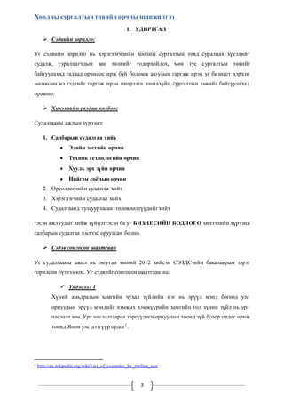 Хоолны сургалтын төвийн орчны шинжилгээ 
1. УДИРТГАЛ 
3 
 Сэдвийн зорилго: 
Уг сэдвийн зорилго нь хэрэглэгчдийн хоолны сургалтын төвд суралцах хүсэлийг 
судалж, суралцагчдын зан төлвийг тодорхойлох, мөн тус сургалтын төвийг 
байгуулахад гадаад орчноос ирж буй боломж аюулын гаргаж ирэн уг бизнест хэрхэн 
нөлөөлөх вэ гэдгийг гаргаж ирэн шаарлага хангахуйц сургалтын төвийг байгуулахад 
оршино. 
 Хичээлийн уялдаа холбоо: 
Судалгааны ажлын хүрээнд: 
1. Салбарын судалгаа хийх 
 Эдийн засгийн орчин 
 Техник технологийн орчин 
 Хууль эрх зүйн орчин 
 Нийгэм соёлын орчин 
2. Өрсөлдөгчийн судалгаа хийх 
3. Хэрэглэгчийн судалгаа хийх 
4. Судалгаанд тулгуурласан төлөвлөлтүүдийг хийх 
гэсэн ажлуудыг хийж гүйцэтгэсэн ба уг БИЗНЕСИЙН БОДЛОГО хичээлийн хүрээнд 
салбарын судалгаа хэсгээс оруулсан болно. 
 Сэдэв сонгосон шалтгаан 
Уг судалгааны ажил нь оюутан миний 2012 хийсэн СЭЗДС-ийн бакалаврын зэрэг 
горилсон бүтээл юм. Уг сэдвийг сонгосон шалтгаан нь: 
 Үндэслэл 1 
Хүний амьдралын хамгийн чухал зүйлийн нэг нь эрүүл мэнд бөгөөд улс 
орнуудын эрүүл мэндийг хэмжих хэмжүүрийн хамгийн гол хүчин зүйл нь урт 
наслалт юм. Урт наслалтаараа тэргүүлэгч орнуудын тоонд зүй ёсоор ордог орны 
тоонд Япон улс дээгүүр ордог1. 
1 http://en.wikipedia.org/wiki/List_of_countries_by_median_age 
 