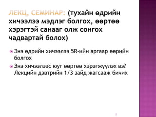 (тухайн өдрийн
хичээлээ мэдлэг болгох, өөртөө
хэрэгтэй санааг олж сонгох
чадвартай болох)
 Энэ өдрийн хичээлээ 5R-ийн аргаар өөрийн
  болгох
 Энэ хичээлээс юуг өөртөө хэрэгжүүлэх вэ?
  Лекцийн дэвтрийн 1/3 зайд жагсааж бичих




                                     2
 