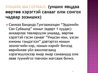 (унших явцдаа
өөртөө хэрэгтэй санааг олж сонгох
чадвар эзэмших)
 Санжаа Бандида Гунгаажалцан “Эрдэнийн
 Сан Субашид” номыг (өдөрт 1 хуудас)
 анхаарлаа төвлөрүүлж уншаад, өөртөө
 хэрэгтэй гэсэн санааг “Уншсан ном, үзсэн
 киноны тэмдэглэл” дэвтэртээ номын
 зохиогчийн нэр, номын нэрийг бичээд
 өөрийнхөө үйл ажиллагаанд
 хэрэгжүүлэхээр ямар ямар санаанууд олж
 авав түүнийгээ товчлон жагсааж бичнэ.


                                     4
 
