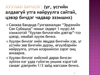 (үг, үсгийн
алдаагүй утга найруулга сайтай,
цэвэр бичдэг чадвар эзэмших)
 Санжаа  Бандида Гунгаажалцан “Эрдэнийн
  Сан Субашид” номыг (өдөрт 1 нүүр) А4
  хэмжээтэй “Хуулан бичлэгийн дэвтэр”-тээ
  цэвэр, нямбай хуулж бичнэ.
 Хуулан бичлэг хийх явцдаа бичгийн хэв, үг
  үсгийн зөв бичгийн дүрэм, өгүүлбэрийн
  найруулга, утгын илэрхийлэл зэрэг онц
  анхаарна.
 Хуулан бичлэг хийсний дараа бичсэн
  зүйлээ нэг удаа гүйлгэн уншиж хэрэгтэй
  санааг дэвтрийн 1/3 зайд жагсааж бичнэ.
                                      5
 