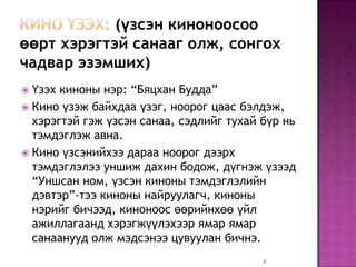 (үзсэн киноноосоо
өөрт хэрэгтэй санааг олж, сонгох
чадвар эзэмших)
 Үзэх киноны нэр: “Бяцхан Будда”
 Кино үзэж байхдаа үзэг, ноорог цаас бэлдэж,
  хэрэгтэй гэж үзсэн санаа, сэдлийг тухай бүр нь
  тэмдэглэж авна.
 Кино үзсэнийхээ дараа ноорог дээрх
  тэмдэглэлээ уншиж дахин бодож, дүгнэж үзээд
  “Уншсан ном, үзсэн киноны тэмдэглэлийн
  дэвтэр”-тээ киноны найруулагч, киноны
  нэрийг бичээд, киноноос өөрийнхөө үйл
  ажиллагаанд хэрэгжүүлэхээр ямар ямар
  санаанууд олж мэдсэнээ цувуулан бичнэ.
                                          6
 