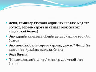  Лекц, семинар (тухайн өдрийн хичээлээ мэдлэг
    болгох, өөртөө хэрэгтэй санааг олж сонгох
    чадвартай болох)
   Энэ өдрийн хичээлээ 5R-ийн аргаар уншиж өөрийн
    болгох
   Энэ хичээлээс юуг өөртөө хэрэгжүүлэх вэ? Лекцийн
    дэвтрийн 1/3 зайнд жагсааж бичих
   Эссэ бичих:
   “Инээмсэглэхийн ач тус” сэдвээр 200 үгтэй эссэ
    бичих
 