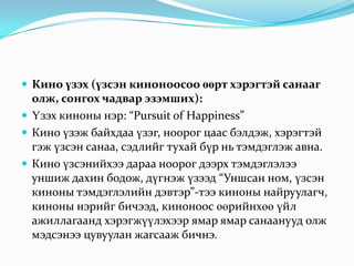  Кино үзэх (үзсэн киноноосоо өөрт хэрэгтэй санааг
  олж, сонгох чадвар эзэмших):
 Үзэх киноны нэр: “Pursuit of Happiness”
 Кино үзэж байхдаа үзэг, ноорог цаас бэлдэж, хэрэгтэй
  гэж үзсэн санаа, сэдлийг тухай бүр нь тэмдэглэж авна.
 Кино үзсэнийхээ дараа ноорог дээрх тэмдэглэлээ
  уншиж дахин бодож, дүгнэж үзээд “Уншсан ном, үзсэн
  киноны тэмдэглэлийн дэвтэр”-тээ киноны найруулагч,
  киноны нэрийг бичээд, киноноос өөрийнхөө үйл
  ажиллагаанд хэрэгжүүлэхээр ямар ямар санаанууд олж
  мэдсэнээ цувуулан жагсааж бичнэ.
 
