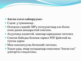  Англи хэлээ сайжруулах:
 Сэдэв: 3 түвшинөөр .
 Өгөгдсөн сэдвийг MP3 тоглуулагчаар аль болох
    олон дахин анхааралтай сонсоно.
   Асуултанд идэвхтэй, чангаар хариулахыг хичээнэ.
   Сонсож байхдаа боломж гарвал PDF файлтай нь
    тулгаж харна
   Мөн сонсонгуутаа бичихийг хичээнэ.
   Хэдэн удаа, ямар хугацаагаар сонссоноо “Англи хэл”
    дэвтэртээ тэмдэглэнэ.
 