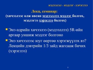 Лекц, семинар:
(хичээлээс олж авсан мэдээллээ мэдлэг болгох,
мэдлэгээ хэрэглээ болгох)
 Энэ өдрийн хичээлээ (мэдээллээ) 5R-ийн
аргаар уншиж мэдлэг болгоно
 Энэ хичээлээс юуг өөртөө хэрэгжүүлэх вэ?
Лекцийн дэвтрийн 1/3 зайд жагсааж бичих
(хэрэглээ)
3
МЭДЭЭЛЭЛ – МЭДЛЭГ - ХЭРЭГЛЭЭ
 