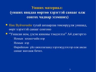 Унших материал:
(унших явцдаа өөртөө хэрэгтэй санааг олж
сонгох чадвар эзэмших)
 Ник Вуйчичийн тухай анхаарлаа төвлөрүүлж уншаад,
өөрт хэрэгтэй санааг сонгоно
 “Уншсан ном, үзсэн киноны тэмдэглэл” А4 дэвтэртээ
– Номын зохиогчийн нэр
– Номын нэр
– Өөрийнхөө үйл ажиллагаанд хэрэгжүүлэхээр олж авсан
санааг жагсааж бичнэ.
5
 