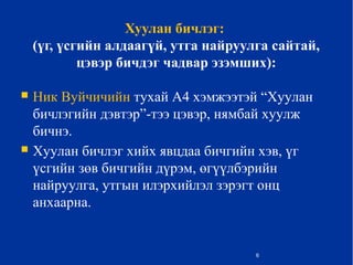 Хуулан бичлэг:
(үг, үсгийн алдаагүй, утга найруулга сайтай,
цэвэр бичдэг чадвар эзэмших):
 Ник Вуйчичийн тухай А4 хэмжээтэй “Хуулан
бичлэгийн дэвтэр”-тээ цэвэр, нямбай хуулж
бичнэ.
 Хуулан бичлэг хийх явцдаа бичгийн хэв, үг
үсгийн зөв бичгийн дүрэм, өгүүлбэрийн
найруулга, утгын илэрхийлэл зэрэгт онц
анхаарна.
6
 
