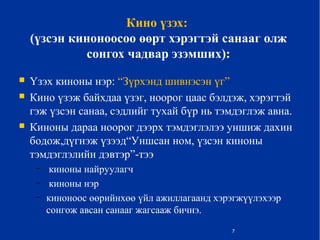 Кино үзэх:
(үзсэн киноноосоо өөрт хэрэгтэй санааг олж
сонгох чадвар эзэмших):
 Үзэх киноны нэр: “Зүрхэнд шивнэсэн үг”
 Кино үзэж байхдаа үзэг, ноорог цаас бэлдэж, хэрэгтэй
гэж үзсэн санаа, сэдлийг тухай бүр нь тэмдэглэж авна.
 Киноны дараа ноорог дээрх тэмдэглэлээ уншиж дахин
бодож,дүгнэж үзээд“Уншсан ном, үзсэн киноны
тэмдэглэлийн дэвтэр”-тээ
– киноны найруулагч
– киноны нэр
– киноноос өөрийнхөө үйл ажиллагаанд хэрэгжүүлэхээр
сонгож авсан санааг жагсааж бичнэ.
7
 