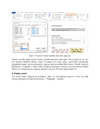 Зураг 4. Хүснэгт болон зургийн жагсаалт оруулах.
Гарчиг хэсгийн дараа хүснэгт болон зургийн жагсаалт орж ирнэ. Энэ хэсгүүд нь тус тус
нэг нүүрэнд байрлах бөгөөд хэрэв та заавар 4-н дагуу зураг, хүснэгтийг автоматаар
дугаарлаж чадвал эдгээр жагсаалтыг оруулж ирэхэд хялбар байх болно. Үүнийг хийхдээ
References -> Captions -> Insert Table of Figures командыг сонгоод, нээгдэх цонхны Caption
label хэсэгт ямар жагсаалт оруулж ирэхийг сонгоод, ОК товч дарна (Зураг 4).
3. Хэвж лэлтүү
Энэ хэсэгт ямар хэвжүүлэлттэй байхыг зураг 5-т дэлгэрэнгүй үзүүллээ. Текст нь хоёр
талдаа зэрэгцүүлсэн байх ёстой (Home -> Paragraph -> Justify).
 