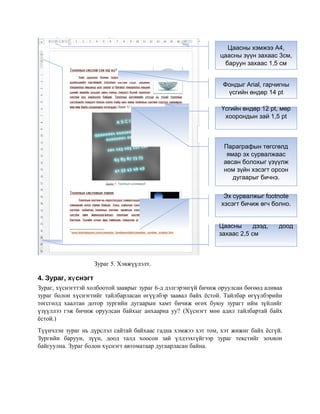 Зураг 5. Хэвжүүлэлт.
4. Зураг, х снэгтү
Зураг, хүснэгттэй холбоотой зааврыг зураг 6-д дэлгэрэнгүй бичиж оруулсан бөгөөд аливаа
зураг болон хүснэгтийг тайлбарласан өгүүлбэр заавал байх ёстой. Тайлбар өгүүлбэрийн
төгсгөлд хаалтан дотор зургийн дугаарын хамт бичиж өгөх буюу зурагт ийм зүйлийг
үзүүллээ гэж бичиж оруулсан байхыг анхаарна уу? (Хүснэгт мөн адил тайлбартай байх
ёстой.)
Түүнчлэн зураг нь дүрслэл сайтай байхаас гадна хэмжээ хэт том, хэт жижиг байх ёсгүй.
Зургийн баруун, зүүн, доод талд хоосон зай үлдээхгүйгээр зураг текстийг зохион
байгуулна. Зураг болон хүснэгт автоматаар дугаарласан байна.
Фондыг Arial, гарчигны
үсгийн өндөр 14 pt
Үсгийн өндөр 12 pt, мөр
хоорондын зай 1,5 pt
Параграфын төгсгөлд
ямар эх сурвалжаас
авсан болохыг үзүүлж
ном зүйн хэсэгт орсон
дугаарыг бичнэ.
Эх сурвалжыг footnote
хэсэгт бичиж өгч болно.
Цаасны хэмжээ A4,
цаасны зүүн захаас 3см,
баруун захаас 1,5 см
Цаасны дээд, доод
захаас 2,5 см
 