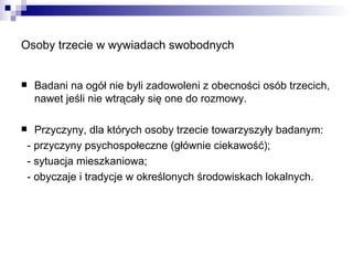 Osoby trzecie w wywiadach swobodnych Badani na ogół nie byli zadowoleni z obecności osób trzecich, nawet jeśli nie wtrącały się one do rozmowy. Przyczyny, dla których osoby trzecie towarzyszyły badanym: - przyczyny psychospołeczne (głównie ciekawość); - sytuacja mieszkaniowa; - obyczaje i tradycje w określonych środowiskach lokalnych. 