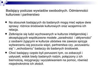 Badający podczas wywiadów swobodnych. Odmienności kulturowe i partnerstwo Na stosunek badających do badanych mogą mieć wpływ dwie sprawy: różnice środowisk kulturowych oraz wzajemna ich relacja. Zetknięcie się ludzi wychowanych w kulturze inteligenckiej i akceptujących współczesne modele „zaradności  i aktywności” z osobami żyjącymi w kulturze ubóstwa nie zawsze sprzyja wytwarzaniu się poczucia więzi, partnerstwa czy „wczuwaniu się” i „wchodzeniu” badaczy do badanych środowisk. Choć badający często byli poruszeni tym, co zobaczyli i usłyszeli, widok biedy badanych rodzin, połączony z ich biernością, rezygnacją i wyczekiwaniem na pomoc, również niejednokrotnie ich złościł. 