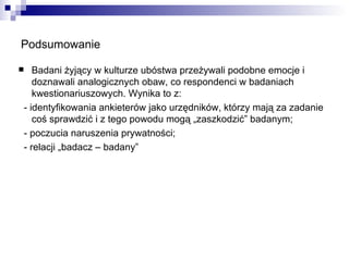 Podsumowanie Badani żyjący w kulturze ubóstwa przeżywali podobne emocje i doznawali analogicznych obaw, co respondenci w badaniach kwestionariuszowych. Wynika to z: - identyfikowania ankieterów jako urzędników, którzy mają za zadanie coś sprawdzić i z tego powodu mogą „zaszkodzić” badanym; - poczucia naruszenia prywatności; - relacji „badacz – badany” 