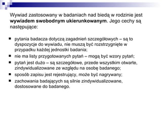 Wywiad zastosowany w badaniach nad biedą w rodzinie jest  wywiadem swobodnym ukierunkowanym . Jego cechy są następujące: pytania badacza dotyczą zagadnień szczegółowych – są to dyspozycje do wywiadu, nie muszą być rozstrzygnięte w przypadku każdej jednostki badania; nie ma listy przygotowanych pytań – mogą być wzory pytań; pytań jest dużo – są szczegółowe, przede wszystkim otwarte, zindywidualizowane ze względu na osobę badanego; sposób zapisu jest rejestrujący, może być nagrywany; zachowania badających są silnie zindywidualizowane, dostosowane do badanego. 