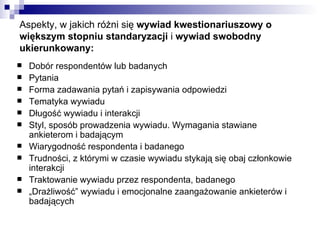 Aspekty, w jakich różni się  wywiad kwestionariuszowy o większym stopniu standaryzacji  i  wywiad swobodny ukierunkowany: Dobór respondentów lub badanych Pytania Forma zadawania pytań i zapisywania odpowiedzi Tematyka wywiadu Długość wywiadu i interakcji Styl, sposób prowadzenia wywiadu. Wymagania stawiane ankieterom i badającym Wiarygodność respondenta i badanego Trudności, z którymi w czasie wywiadu stykają się obaj członkowie interakcji Traktowanie wywiadu przez respondenta, badanego „ Drażliwość” wywiadu i emocjonalne zaangażowanie ankieterów i badających  