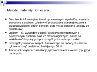 Metody, materiały i ich ocena Dwa źródła informacji na temat opracowanych wywiadów: wywiady swobodne z osobami „biednymi” prowadzone w jednej rodzinie z przedstawicielami trzech pokoleń, oraz metodologiczne „ankiety do ankieterów”. Ogółem – 69 wywiadów z całej Polski przeprowadzonych z pojedynczymi osobami oraz 27 metodologicznych „ankiet do ankieterów” dotyczących poszczególnych zbadanych rodzin. Szczególny stosunek zespołu badawczego do badanych – każda „głowa rodziny” dostała od badającego 50 zł. Trudności związane z aranżacją i prowadzeniem wywiadu (np. język badanych). 