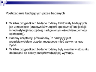 Postrzeganie badających przez badanych   W kilku przypadkach badane rodziny traktowały badających jak urzędników (pracowników „opieki społecznej” lub jakiejś innej instytucji nadrzędnej nad gminnym ośrodkiem pomocy społecznej). Badany często był przekonany, iż badający jest przedstawicielem urzędu, mogącego mieć wpływ na jego życie. W kilku przypadkach badane rodziny były nieufne w stosunku do badań i do osoby przeprowadzającej wywiady. 