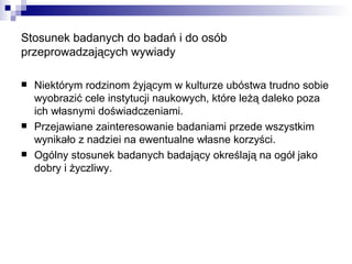 Stosunek badanych do badań i do osób przeprowadzających wywiady Niektórym rodzinom żyjącym w kulturze ubóstwa trudno sobie wyobrazić cele instytucji naukowych, które leżą daleko poza ich własnymi doświadczeniami. Przejawiane zainteresowanie badaniami przede wszystkim wynikało z nadziei na ewentualne własne korzyści. Ogólny stosunek badanych badający określają na ogół jako dobry i życzliwy.  