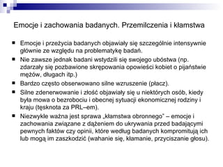 Emocje i zachowania badanych. Przemilczenia i kłamstwa Emocje i przeżycia badanych objawiały się szczególnie intensywnie głównie ze względu na problematykę badań. Nie zawsze jednak badani wstydzili się swojego ubóstwa (np. zdarzały się pozbawione skrępowania opowieści kobiet o pijaństwie mężów, długach itp.) Bardzo często obserwowano silne wzruszenie (płacz). Silne zdenerwowanie i złość objawiały się u niektórych osób, kiedy była mowa o bezrobociu i obecnej sytuacji ekonomicznej rodziny i kraju (tęsknota za PRL–em). Niezwykle ważna jest sprawa „kłamstwa obronnego” – emocje i zachowania związane z dążeniem do ukrywania przed badającymi pewnych faktów czy opinii, które według badanych kompromitują ich lub mogą im zaszkodzić (wahanie się, kłamanie, przyciszanie głosu). 