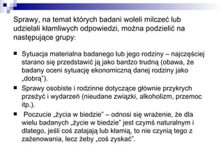 Sprawy, na temat których badani woleli milczeć lub udzielali kłamliwych odpowiedzi, można podzielić na następujące grupy : Sytuacja materialna badanego lub jego rodziny – najczęściej starano się przedstawić ją jako bardzo trudną (obawa, że badany oceni sytuację ekonomiczną danej rodziny jako „dobrą”). Sprawy osobiste i rodzinne dotyczące głównie przykrych przeżyć i wydarzeń (nieudane związki, alkoholizm, przemoc itp.). Poczucie „życia w biedzie” – odnosi się wrażenie, że dla wielu badanych „życie w biedzie” jest czymś naturalnym i dlatego, jeśli coś zatajają lub kłamią, to nie czynią tego z zażenowania, lecz żeby „coś zyskać”. 