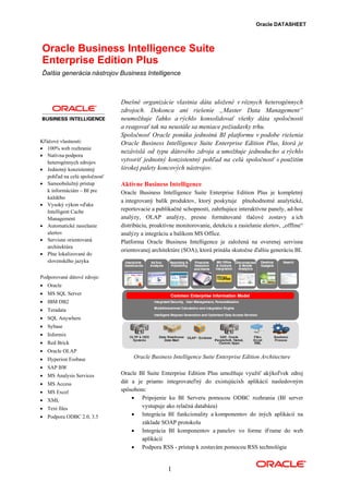 Oracle DATASHEET



Oracle Business Intelligence Suite
Enterprise Edition Plus
Ďalšia generácia nástrojov Business Intelligence



                               Dnešné organizácie vlastnia dáta uložené v rôznych heterogénnych
                               zdrojoch. Dokonca ani riešenie „Master Data Management“
                               neumožňuje ľahko a rýchlo konsolidovať všetky dáta spoločnosti
                               a reagovať tak na neustále sa meniace požiadavky trhu.
                               Spoločnosť Oracle ponúka jednotnú BI platformu v podobe riešenia
Kľúčové vlastnosti:            Oracle Business Intelligence Suite Enterprise Edition Plus, ktorá je
• 100% web rozhranie
                               nezávislá od typu dátového zdroja a umožňuje jednoducho a rýchlo
• Natívna podpora
   heterogénnych zdrojov       vytvoriť jednotný konzistentný pohľad na celú spoločnosť s použitím
• Jednotný konzistentný        širokej palety koncových nástrojov.
   pohľad na celú spoločnosť
• Samoobslužný prístup         Aktívne Business Intelligence
   k informáciám – BI pre      Oracle Business Intelligence Suite Enterprise Edition Plus je kompletný
   každého
                               a integrovaný balík produktov, ktorý poskytuje plnohodnotné analytické,
• Vysoký výkon vďaka
   Intelligent Cache           reportovacie a publikačné schopnosti, zahrňujúce interaktívne panely, ad-hoc
   Management                  analýzy, OLAP analýzy, presne formátované tlačové zostavy a ich
• Automatické zasielanie       distribúciu, proaktívne monitorovanie, detekciu a zasielanie alertov, „offline“
   alertov                     analýzy a integráciu a balíkom MS Office.
• Servisne orientovaná         Platforma Oracle Business Intelligence je založená na overenej servisne
   architektúra
                               orientovanej architektúre (SOA), ktorá prináša skutočne ďalšiu generáciu BI.
• Plne lokalizované do
   slovenského jazyka


Podporované dátové zdroje:
• Oracle
• MS SQL Server
• IBM DB2
• Teradata
• SQL Anywhere
• Sybase
• Informix
• Red Brick
• Oracle OLAP
• Hyperion Essbase                  Oracle Business Intelligence Suite Enterprise Edition Architecture
• SAP BW
• MS Analysis Services         Oracle BI Suite Enterprise Edition Plus umožňuje využiť akýkoľvek zdroj
• MS Access                    dát a je priamo integrovateľný do existujúcixh aplikácií nasledovným
• MS Excel                     spôsobom:
• XML                              • Pripojenie ku BI Serveru pomocou ODBC rozhrania (BI server
• Text files                           vystupuje ako relačná databáza)
• Podpora ODBC 2.0, 3.5            • Integrácia BI funkcionality a komponentov do iných aplikácií na
                                       základe SOAP protokolu
                                   • Integrácia BI komponentov a panelov vo forme iFrame do web
                                       aplikácií
                                   • Podpora RSS - prístup k zostavám pomocou RSS technológie


                                                   1
 