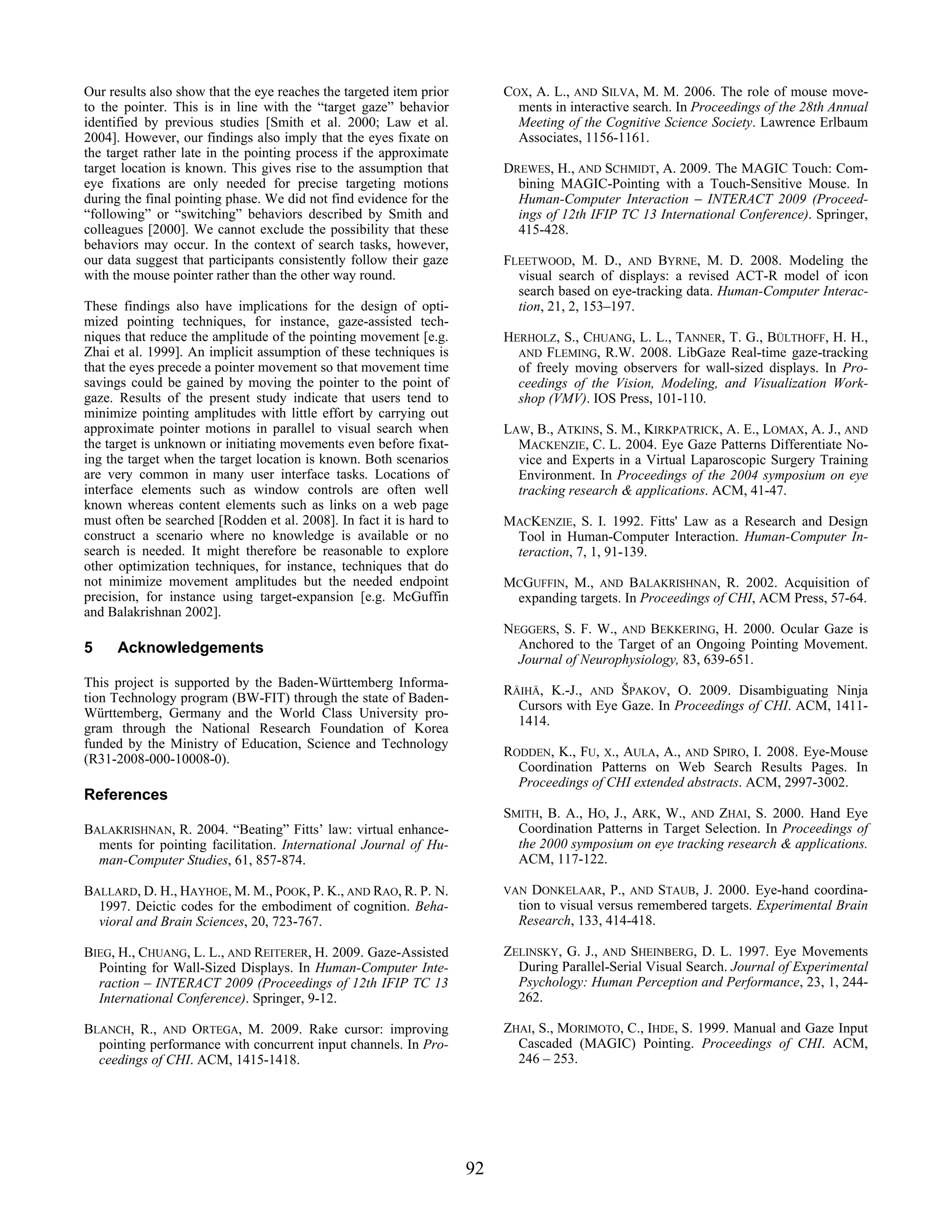 Our results also show that the eye reaches the targeted item prior        COX, A. L., AND SILVA, M. M. 2006. The role of mouse move-
to the pointer. This is in line with the “target gaze” behavior             ments in interactive search. In Proceedings of the 28th Annual
identified by previous studies [Smith et al. 2000; Law et al.               Meeting of the Cognitive Science Society. Lawrence Erlbaum
2004]. However, our findings also imply that the eyes fixate on             Associates, 1156-1161.
the target rather late in the pointing process if the approximate
target location is known. This gives rise to the assumption that          DREWES, H., AND SCHMIDT, A. 2009. The MAGIC Touch: Com-
eye fixations are only needed for precise targeting motions                 bining MAGIC-Pointing with a Touch-Sensitive Mouse. In
during the final pointing phase. We did not find evidence for the           Human-Computer Interaction – INTERACT 2009 (Proceed-
“following” or “switching” behaviors described by Smith and                 ings of 12th IFIP TC 13 International Conference). Springer,
colleagues [2000]. We cannot exclude the possibility that these             415-428.
behaviors may occur. In the context of search tasks, however,
our data suggest that participants consistently follow their gaze         FLEETWOOD, M. D., AND BYRNE, M. D. 2008. Modeling the
with the mouse pointer rather than the other way round.                     visual search of displays: a revised ACT-R model of icon
                                                                            search based on eye-tracking data. Human-Computer Interac-
These findings also have implications for the design of opti-               tion, 21, 2, 153–197.
mized pointing techniques, for instance, gaze-assisted tech-
niques that reduce the amplitude of the pointing movement [e.g.           HERHOLZ, S., CHUANG, L. L., TANNER, T. G., BÜLTHOFF, H. H.,
Zhai et al. 1999]. An implicit assumption of these techniques is            AND FLEMING, R.W. 2008. LibGaze Real-time gaze-tracking
that the eyes precede a pointer movement so that movement time              of freely moving observers for wall-sized displays. In Pro-
savings could be gained by moving the pointer to the point of               ceedings of the Vision, Modeling, and Visualization Work-
gaze. Results of the present study indicate that users tend to              shop (VMV). IOS Press, 101-110.
minimize pointing amplitudes with little effort by carrying out
approximate pointer motions in parallel to visual search when             LAW, B., ATKINS, S. M., KIRKPATRICK, A. E., LOMAX, A. J., AND
the target is unknown or initiating movements even before fixat-            MACKENZIE, C. L. 2004. Eye Gaze Patterns Differentiate No-
ing the target when the target location is known. Both scenarios            vice and Experts in a Virtual Laparoscopic Surgery Training
are very common in many user interface tasks. Locations of                  Environment. In Proceedings of the 2004 symposium on eye
interface elements such as window controls are often well                   tracking research & applications. ACM, 41-47.
known whereas content elements such as links on a web page
must often be searched [Rodden et al. 2008]. In fact it is hard to        MACKENZIE, S. I. 1992. Fitts' Law as a Research and Design
construct a scenario where no knowledge is available or no                 Tool in Human-Computer Interaction. Human-Computer In-
search is needed. It might therefore be reasonable to explore              teraction, 7, 1, 91-139.
other optimization techniques, for instance, techniques that do
not minimize movement amplitudes but the needed endpoint                  MCGUFFIN, M., AND BALAKRISHNAN, R. 2002. Acquisition of
precision, for instance using target-expansion [e.g. McGuffin              expanding targets. In Proceedings of CHI, ACM Press, 57-64.
and Balakrishnan 2002].
                                                                          NEGGERS, S. F. W., AND BEKKERING, H. 2000. Ocular Gaze is
5     Acknowledgements                                                      Anchored to the Target of an Ongoing Pointing Movement.
                                                                            Journal of Neurophysiology, 83, 639-651.
This project is supported by the Baden-Württemberg Informa-
                                                                          RÄIHÄ, K.-J., AND ŠPAKOV, O. 2009. Disambiguating Ninja
tion Technology program (BW-FIT) through the state of Baden-
                                                                            Cursors with Eye Gaze. In Proceedings of CHI. ACM, 1411-
Württemberg, Germany and the World Class University pro-
                                                                            1414.
gram through the National Research Foundation of Korea
funded by the Ministry of Education, Science and Technology
                                                                          RODDEN, K., FU, X., AULA, A., AND SPIRO, I. 2008. Eye-Mouse
(R31-2008-000-10008-0).
                                                                            Coordination Patterns on Web Search Results Pages. In
                                                                            Proceedings of CHI extended abstracts. ACM, 2997-3002.
References
                                                                          SMITH, B. A., HO, J., ARK, W., AND ZHAI, S. 2000. Hand Eye
BALAKRISHNAN, R. 2004. “Beating” Fitts’ law: virtual enhance-               Coordination Patterns in Target Selection. In Proceedings of
  ments for pointing facilitation. International Journal of Hu-             the 2000 symposium on eye tracking research & applications.
  man-Computer Studies, 61, 857-874.                                        ACM, 117-122.

BALLARD, D. H., HAYHOE, M. M., POOK, P. K., AND RAO, R. P. N.             VAN  DONKELAAR, P., AND STAUB, J. 2000. Eye-hand coordina-
  1997. Deictic codes for the embodiment of cognition. Beha-                tion to visual versus remembered targets. Experimental Brain
  vioral and Brain Sciences, 20, 723-767.                                   Research, 133, 414-418.

BIEG, H., CHUANG, L. L., AND REITERER, H. 2009. Gaze-Assisted             ZELINSKY, G. J., AND SHEINBERG, D. L. 1997. Eye Movements
  Pointing for Wall-Sized Displays. In Human-Computer Inte-                 During Parallel-Serial Visual Search. Journal of Experimental
  raction – INTERACT 2009 (Proceedings of 12th IFIP TC 13                   Psychology: Human Perception and Performance, 23, 1, 244-
  International Conference). Springer, 9-12.                                262.

BLANCH, R., AND ORTEGA, M. 2009. Rake cursor: improving                   ZHAI, S., MORIMOTO, C., IHDE, S. 1999. Manual and Gaze Input
  pointing performance with concurrent input channels. In Pro-              Cascaded (MAGIC) Pointing. Proceedings of CHI. ACM,
  ceedings of CHI. ACM, 1415-1418.                                          246 – 253.




                                                                     92
 