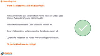 Wann ist WordPress die richtige Wahl
Wer dauerhaft keine reine Visitenkarte im Internet haben will und die Basis
für einen Ausbau der Webseite machen möchte.
Wer die Kontrolle über seine Daten und Inhalte behalten will.
Seine Inhalte einfacher und schneller ohne Dienstleister pflegen will.
Dynamische Webseiten, wie Portale oder Onlineshops betreiben will.
Für den ist WordPress das richtige!
 