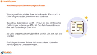 WordPress gegenüber Homepagebaukästen
Homepagebaukästen, wie Wix, Jimdo starten kostenlos. Aber um jedoch
Online erfolgreich zu sein, braucht man auch dort Extras.
Dann ist man da ganz schnell bei 350 - 470 Euro pro Jahr, mit Onlineshop-
Funktionen sind es dann schon 470 – 500 Euro. Beim letzteren kommen
dann noch Transaktionsgebühren hinzu.
Die Extras sind dann auch sehr übersichtlich und man kann auch nicht alles
einbinden.
Durch die geschlossenen Systeme sind dann auch keine individuellen
Anpassungen durch Dienstleister möglich.
 
