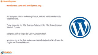 wordpress.com und wordpress.org
Auf wordpress.com ist ein Hosting-Produkt, welches vom Entwickerstudio
angeboten wird.
Preise gehen bis 414 € für Business-Seiten und 924 € für Onlineshops pro
Jahr inkl. Domain.
wordpress.com ist wegen der DSGVO problematisch.
wordpress.org ist die Seite, woher man das selbstgehostete WordPress, die
Plugins und Themes bekommt.
 