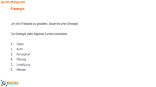 Strategie
Um eine Webseite zu gestalten, bedarf es einer Strategie.
Die Strategie sollte folgende Schritte beinhalten:
1. Vision
2. Audit
3. Konzeption
4. Planung
5. Umsetzung
6. Messen
 