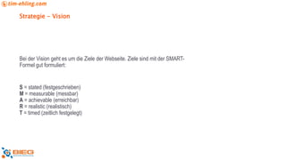 Strategie - Vision
Bei der Vision geht es um die Ziele der Webseite. Ziele sind mit der SMART-
Formel gut formuliert:
S = stated (festgeschrieben)
M = measurable (messbar)
A = achievable (erreichbar)
R = realistic (realistisch)
T = timed (zeitlich festgelegt)
 