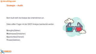 Strategie - Audit
Beim Audit steht die Analyse des Unternehmens an.
Dabei sollten Fragen mit der SWOT-Analyse beantwortet werden:
Strengths(Stärken)
Weaknesses(Schwächen)
Opportunities(Chancen)
Threats(Gefahren)
 