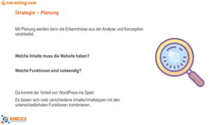 Strategie - Planung
Mit Planung werden dann die Erkenntnisse aus der Analyse und Konzeption
verarbeitet.
Welche Inhalte muss die Website haben?
Welche Funktionen sind notwendig?
Da kommt der Vorteil von WordPress ins Spiel:
Es lassen sich viele verschiedene Inhalte/Inhaltstypen mit den
unterschiedlichsten Funktionen kombinieren.
 