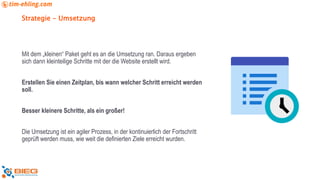 Strategie - Umsetzung
Mit dem „kleinen“ Paket geht es an die Umsetzung ran. Daraus ergeben
sich dann kleinteilige Schritte mit der die Website erstellt wird.
Erstellen Sie einen Zeitplan, bis wann welcher Schritt erreicht werden
soll.
Besser kleinere Schritte, als ein großer!
Die Umsetzung ist ein agiler Prozess, in der kontinuierlich der Fortschritt
geprüft werden muss, wie weit die definierten Ziele erreicht wurden.
 