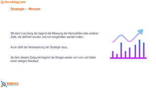 Strategie - Messen
Mit dem Live-Gang der beginnt die Messung der Kennzahlen oder anderer
Ziele, die definiert wurden und nun eingehalten werden sollen.
Auch zählt die Verbesserung der Strategie dazu.
Ab dem diesem Zeitpunkt beginnt die Stragie wieder von vorn und bildet
einen stetigen Kreislauf.
 