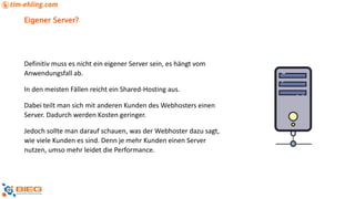 Eigener Server?
Definitiv muss es nicht ein eigener Server sein, es hängt vom
Anwendungsfall ab.
In den meisten Fällen reicht ein Shared-Hosting aus.
Dabei teilt man sich mit anderen Kunden des Webhosters einen
Server. Dadurch werden Kosten geringer.
Jedoch sollte man darauf schauen, was der Webhoster dazu sagt,
wie viele Kunden es sind. Denn je mehr Kunden einen Server
nutzen, umso mehr leidet die Performance.
 