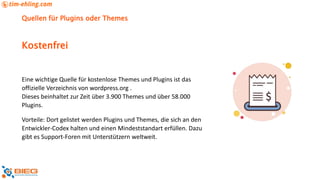Quellen für Plugins oder Themes
Eine wichtige Quelle für kostenlose Themes und Plugins ist das
offizielle Verzeichnis von wordpress.org .
Dieses beinhaltet zur Zeit über 3.900 Themes und über 58.000
Plugins.
Vorteile: Dort gelistet werden Plugins und Themes, die sich an den
Entwickler-Codex halten und einen Mindeststandart erfüllen. Dazu
gibt es Support-Foren mit Unterstützern weltweit.
Kostenfrei
 