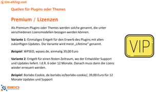 Quellen für Plugins oder Themes
Als Premium-Plugins oder Themes werden solche genannt, die unter
verschiedenen Lizenzmodellen bezogen werden können.
Variante 1: Einmaliges Entgelt für den Erwerb des Plugins mit allen
zukünftigen Updates. Die Variante wird meist „Lifetime“ genannt.
Beispiel: WPSEO, wpseo.de, einmalig 39,00 Euro
Variante 2: Entgelt für einen festen Zeitraum, wo der Entwickler Support
und Updates liefert. I.d.R. 6 oder 12 Monate. Danach muss dann die Lizenz
wieder erneuert werden.
Beispiel: Borlabs Cookie, de.borlabs.io/borlabs-cookie/, 39,00 Euro für 12
Monate Updates und Support
Premium / Lizenzen
 