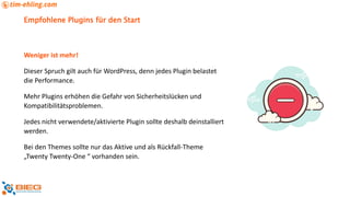 Empfohlene Plugins für den Start
Weniger ist mehr!
Dieser Spruch gilt auch für WordPress, denn jedes Plugin belastet
die Performance.
Mehr Plugins erhöhen die Gefahr von Sicherheitslücken und
Kompatibilitätsproblemen.
Jedes nicht verwendete/aktivierte Plugin sollte deshalb deinstalliert
werden.
Bei den Themes sollte nur das Aktive und als Rückfall-Theme
„Twenty Twenty-One “ vorhanden sein.
 